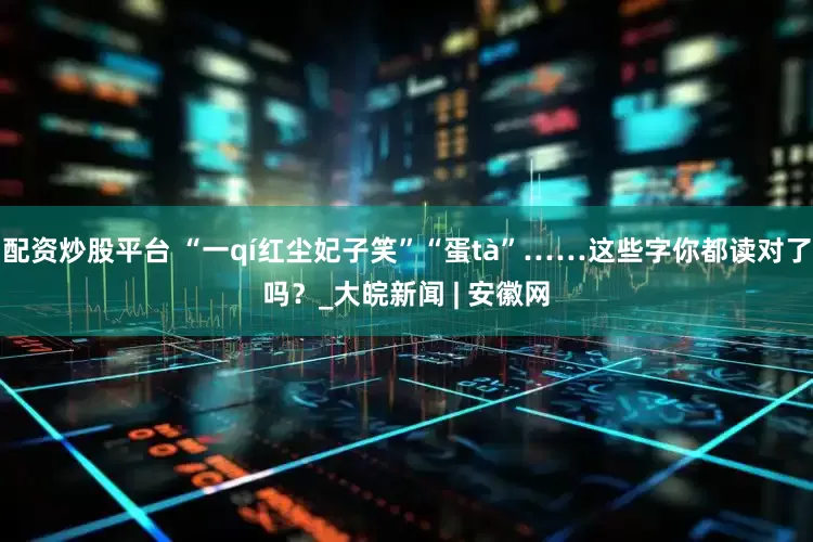 配资炒股平台 “一qí红尘妃子笑”“蛋tà”……这些字你都读对了吗？_大皖新闻 | 安徽网