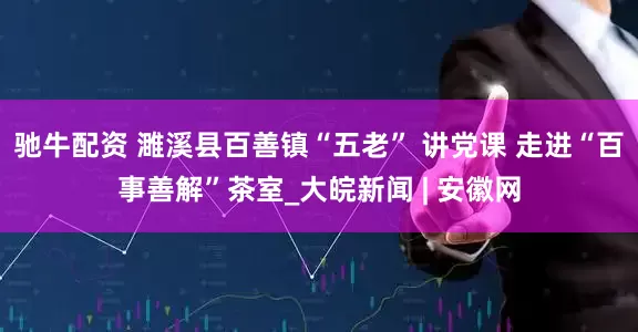 驰牛配资 濉溪县百善镇“五老” 讲党课 走进“百事善解”茶室_大皖新闻 | 安徽网