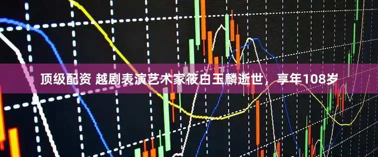 顶级配资 越剧表演艺术家筱白玉麟逝世，享年108岁