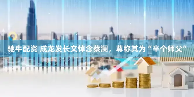 驰牛配资 成龙发长文悼念蔡澜，尊称其为“半个师父”