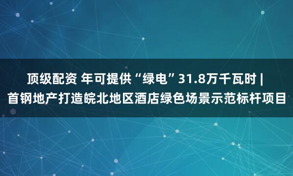 顶级配资 年可提供“绿电”31.8万千瓦时 | 首钢地产打造皖北地区酒店绿色场景示范标杆项目