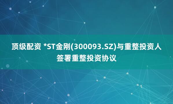 顶级配资 *ST金刚(300093.SZ)与重整投资人签署重整投资协议