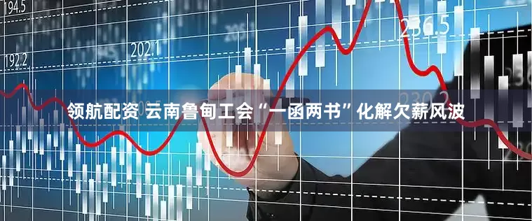 领航配资 云南鲁甸工会“一函两书”化解欠薪风波