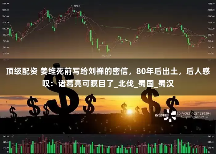 顶级配资 姜维死前写给刘禅的密信，80年后出土，后人感叹：诸葛亮可瞑目了_北伐_蜀国_蜀汉