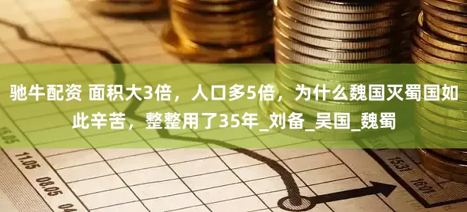 驰牛配资 面积大3倍，人口多5倍，为什么魏国灭蜀国如此辛苦，整整用了35年_刘备_吴国_魏蜀
