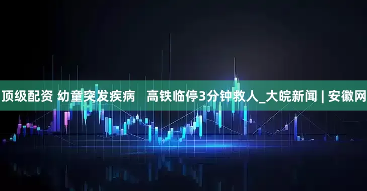 顶级配资 幼童突发疾病   高铁临停3分钟救人_大皖新闻 | 安徽网