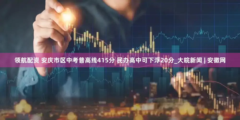 领航配资 安庆市区中考普高线415分 民办高中可下浮20分_大皖新闻 | 安徽网