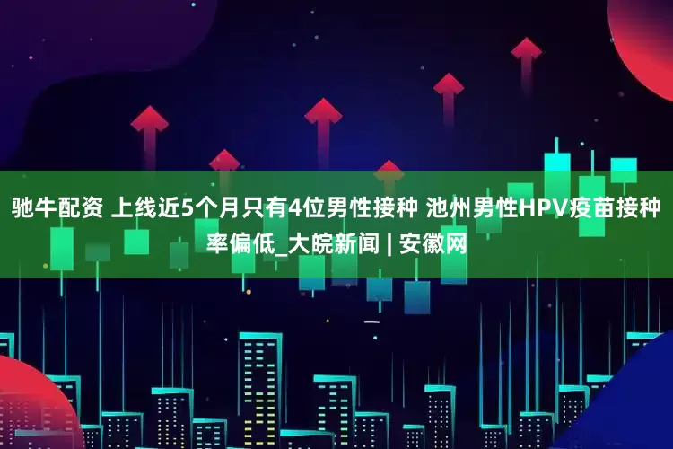 驰牛配资 上线近5个月只有4位男性接种 池州男性HPV疫苗接种率偏低_大皖新闻 | 安徽网