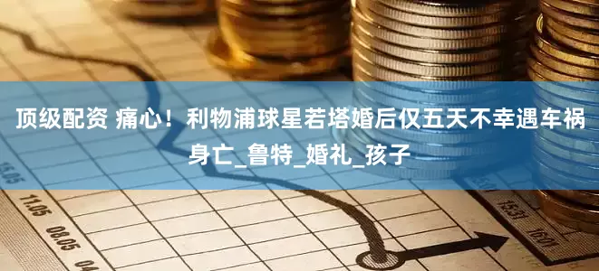 顶级配资 痛心！利物浦球星若塔婚后仅五天不幸遇车祸身亡_鲁特_婚礼_孩子