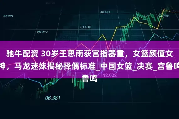 驰牛配资 30岁王思雨获宫指器重，女篮颜值女神，马龙迷妹揭秘择偶标准_中国女篮_决赛_宫鲁鸣