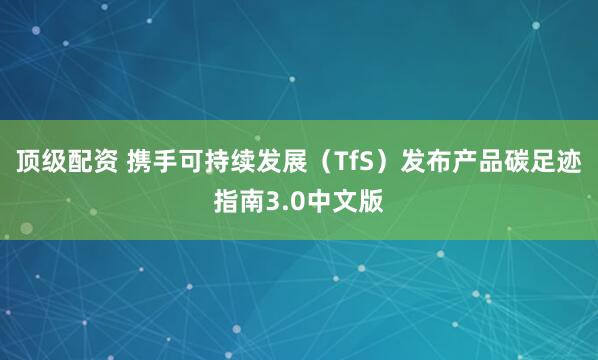 顶级配资 携手可持续发展（TfS）发布产品碳足迹指南3.0中文版