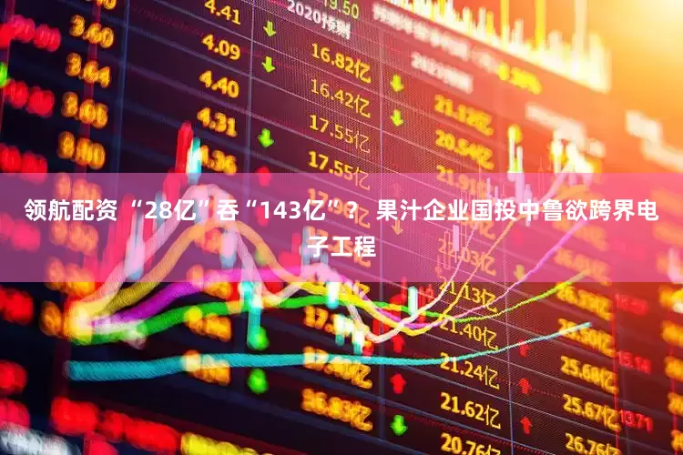 领航配资 “28亿”吞“143亿”？ 果汁企业国投中鲁欲跨界电子工程