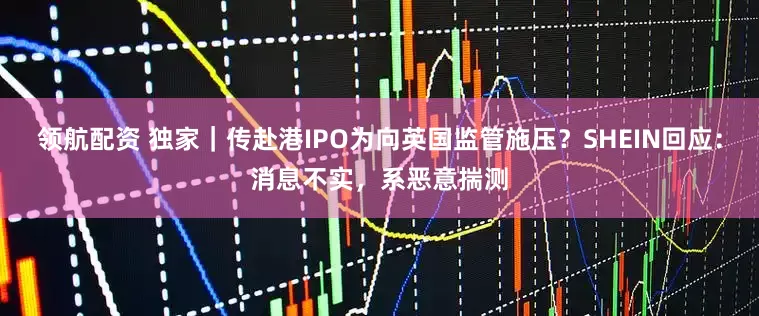 领航配资 独家｜传赴港IPO为向英国监管施压？SHEIN回应：消息不实，系恶意揣测