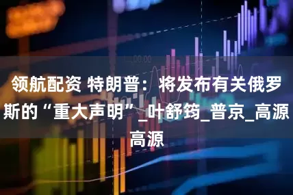 领航配资 特朗普：将发布有关俄罗斯的“重大声明”_叶舒筠_普京_高源