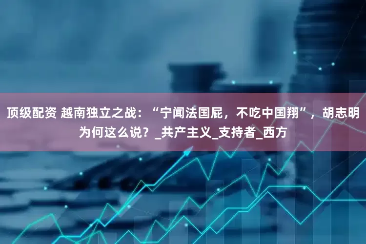 顶级配资 越南独立之战：“宁闻法国屁，不吃中国翔”，胡志明为何这么说？_共产主义_支持者_西方