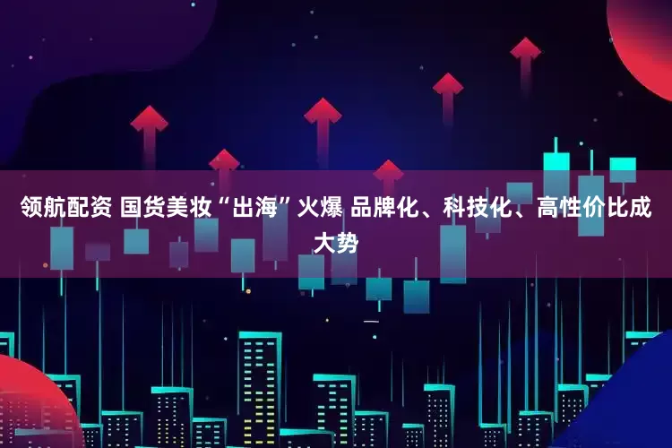 领航配资 国货美妆“出海”火爆 品牌化、科技化、高性价比成大势