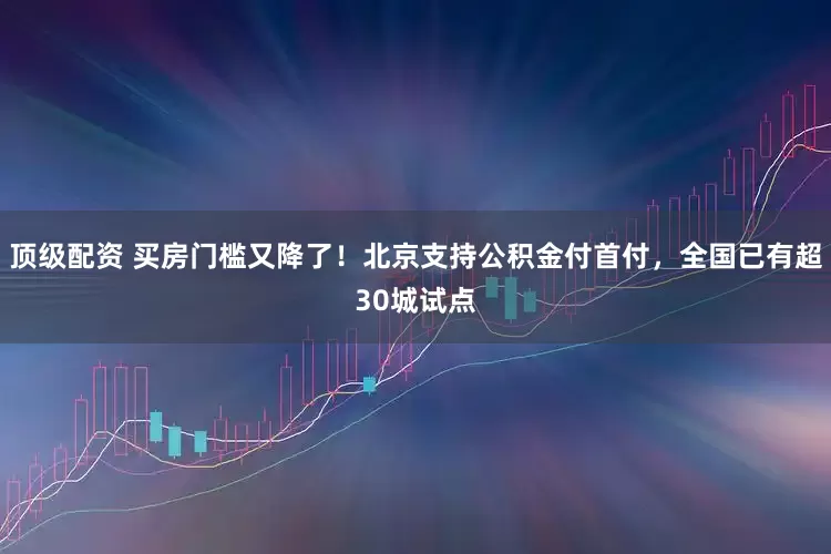 顶级配资 买房门槛又降了！北京支持公积金付首付，全国已有超30城试点