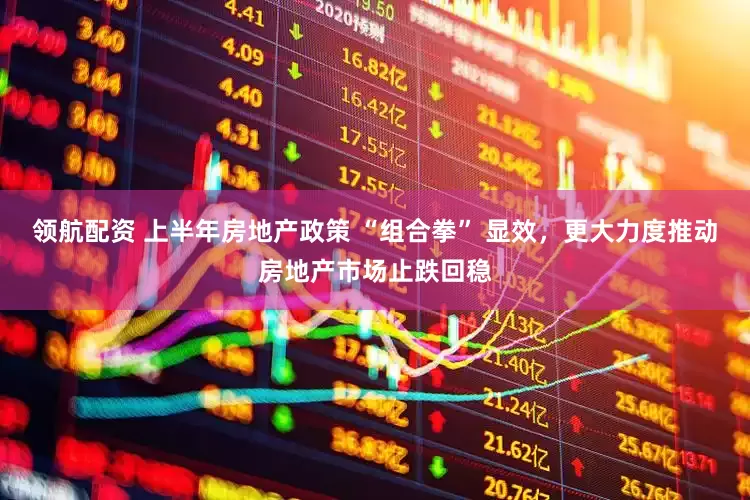 领航配资 上半年房地产政策 “组合拳” 显效，更大力度推动房地产市场止跌回稳