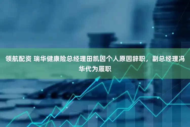 领航配资 瑞华健康险总经理田凯因个人原因辞职，副总经理冯华代为履职