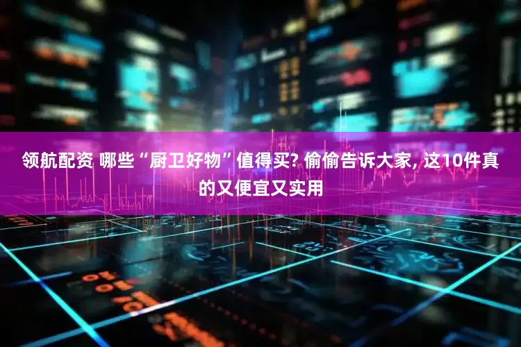领航配资 哪些“厨卫好物”值得买? 偷偷告诉大家, 这10件真的又便宜又实用