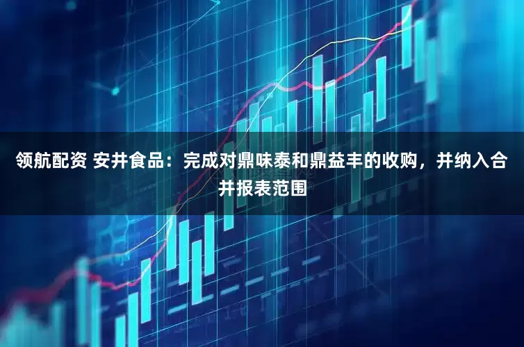 领航配资 安井食品：完成对鼎味泰和鼎益丰的收购，并纳入合并报表范围
