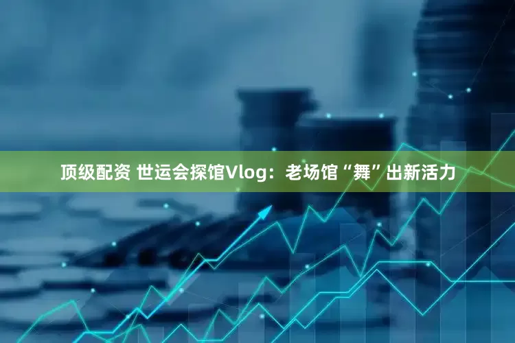 顶级配资 世运会探馆Vlog：老场馆“舞”出新活力
