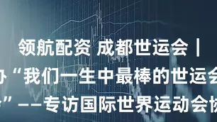 领航配资 成都世运会｜成都将举办“我们一生中最棒的世运会”——专访国际世界运动会协会“掌门人”
