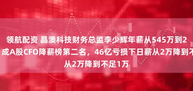 领航配资 晶澳科技财务总监李少辉年薪从545万到238万，成A股CFO降薪榜第二名，46亿亏损下日薪从2万降到不足1万