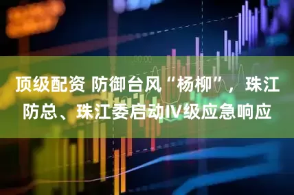 顶级配资 防御台风“杨柳”，珠江防总、珠江委启动Ⅳ级应急响应
