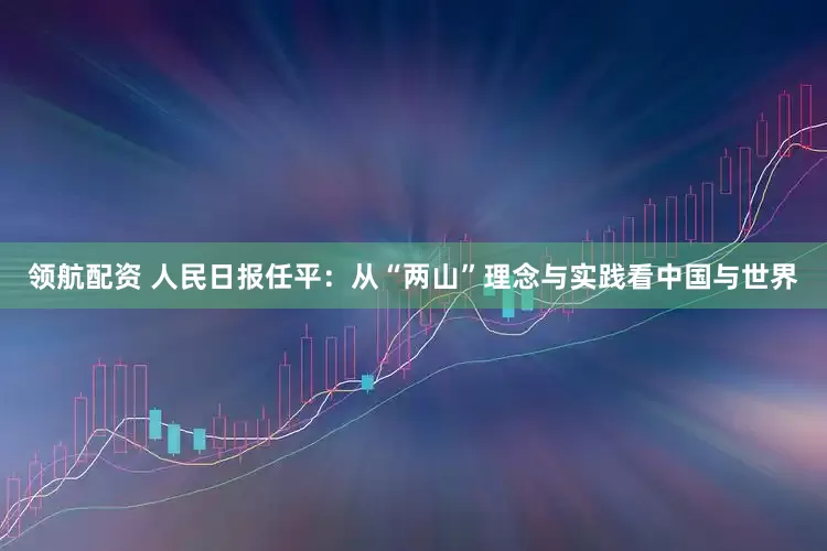 领航配资 人民日报任平：从“两山”理念与实践看中国与世界