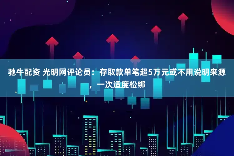 驰牛配资 光明网评论员：存取款单笔超5万元或不用说明来源，一次适度松绑