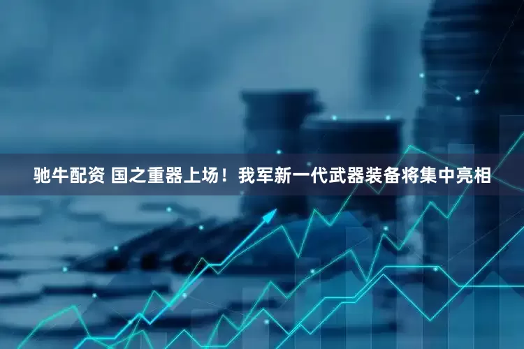 驰牛配资 国之重器上场！我军新一代武器装备将集中亮相