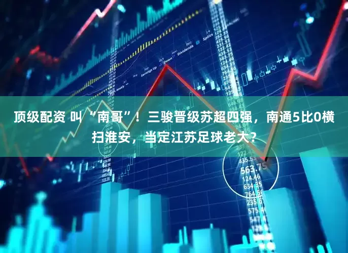 顶级配资 叫 “南哥”！三骏晋级苏超四强，南通5比0横扫淮安，当定江苏足球老大？