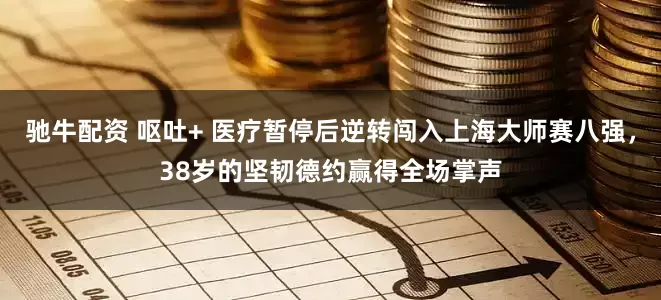 驰牛配资 呕吐+ 医疗暂停后逆转闯入上海大师赛八强，38岁的坚韧德约赢得全场掌声