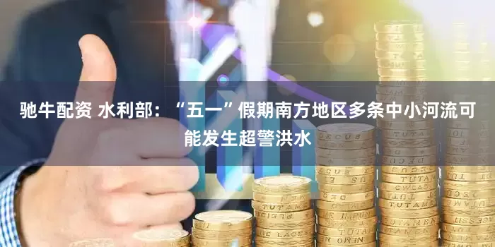 驰牛配资 水利部：“五一”假期南方地区多条中小河流可能发生超警洪水
