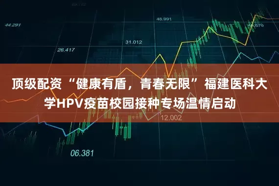顶级配资 “健康有盾，青春无限” 福建医科大学HPV疫苗校园接种专场温情启动