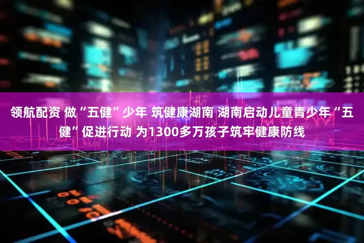 领航配资 做“五健”少年 筑健康湖南 湖南启动儿童青少年“五健”促进行动 为1300多万孩子筑牢健康防线