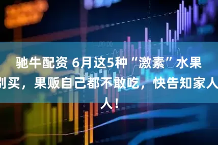 驰牛配资 6月这5种“激素”水果别买，果贩自己都不敢吃，快告知家人！