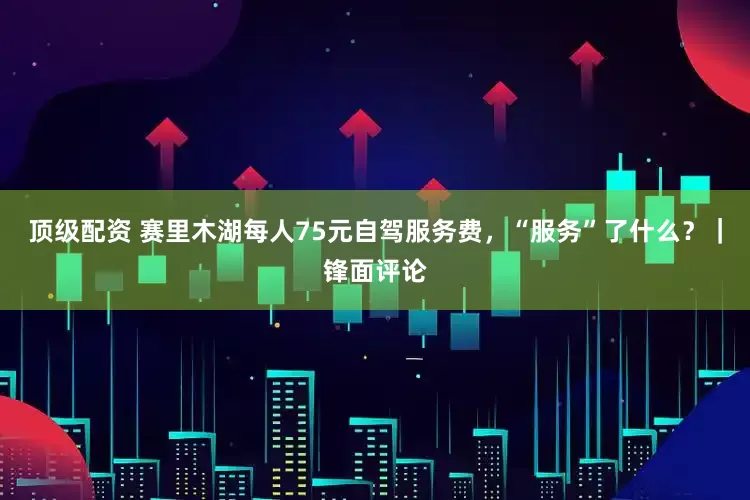 顶级配资 赛里木湖每人75元自驾服务费，“服务”了什么？｜锋面评论